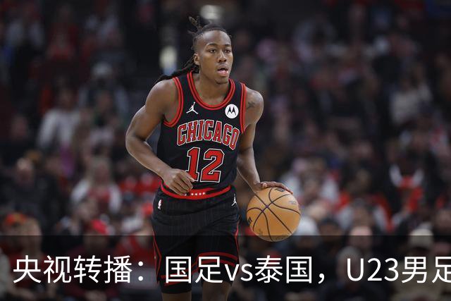 央视转播：国足vs泰国，U23男足vs塔吉克斯坦，两队均有望连胜
